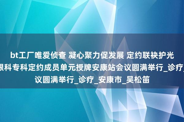bt工厂唯爱侦查 凝心聚力促发展 定约联袂护光明——陕西神经眼科专科定约成员单元授牌安康站会议圆满举行_诊疗_安康市_吴松笛