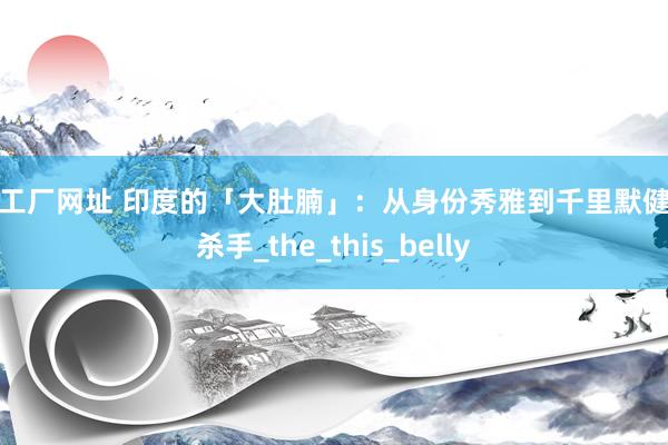 bt工厂网址 印度的「大肚腩」：从身份秀雅到千里默健康杀手_the_this_belly