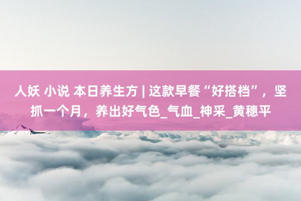 人妖 小说 本日养生方 | 这款早餐“好搭档”，坚抓一个月，养出好气色_气血_神采_黄穗平
