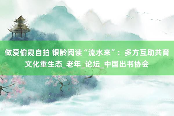 做爱偷窥自拍 银龄阅读“流水来”：多方互助共育文化重生态_老年_论坛_中国出书协会