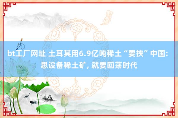 bt工厂网址 土耳其用6.9亿吨稀土“要挟”中国: 思设备稀土矿， 就要回荡时代