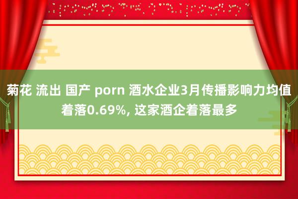 菊花 流出 国产 porn 酒水企业3月传播影响力均值着落0.69%， 这家酒企着落最多