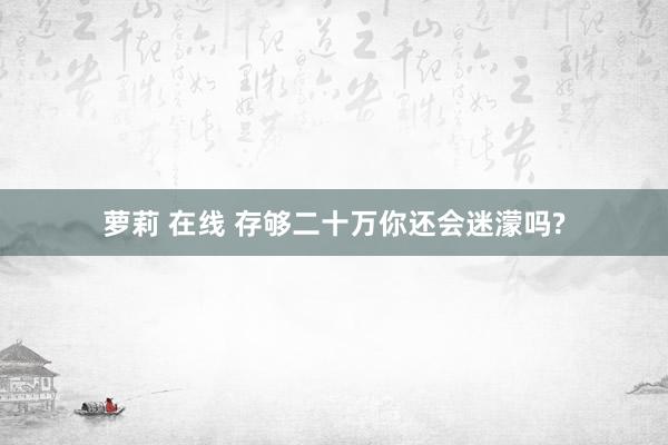 萝莉 在线 存够二十万你还会迷濛吗?
