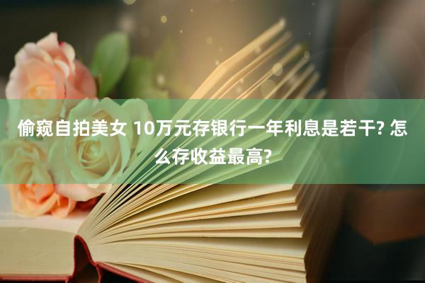 偷窥自拍美女 10万元存银行一年利息是若干? 怎么存收益最高?