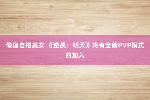 偷窥自拍美女 《逆战：明天》将有全新PVP模式的加入