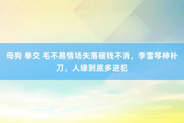 母狗 拳交 毛不易情场失落砸钱不消，李雪琴神补刀，人缘到底多进犯