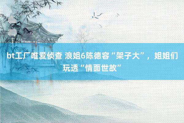 bt工厂唯爱侦查 浪姐6陈德容“架子大”，姐姐们玩透“情面世故”
