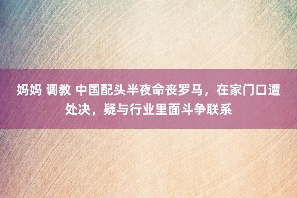 妈妈 调教 中国配头半夜命丧罗马，在家门口遭处决，疑与行业里面斗争联系