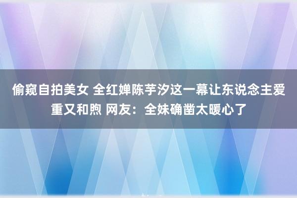 偷窥自拍美女 全红婵陈芋汐这一幕让东说念主爱重又和煦 网友：全妹确凿太暖心了
