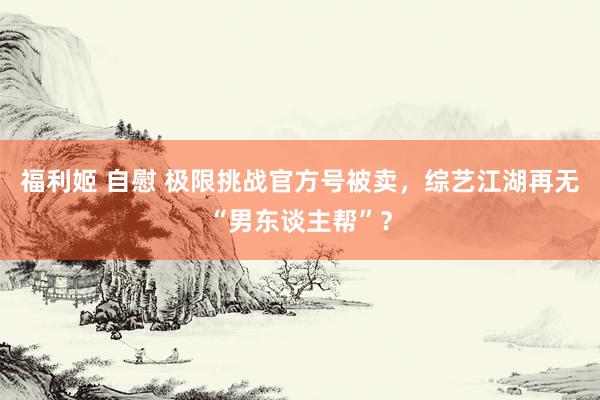 福利姬 自慰 极限挑战官方号被卖，综艺江湖再无“男东谈主帮”？