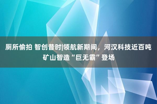 厕所偷拍 智创昔时|领航新期间，河汉科技近百吨矿山智造“巨无霸”登场