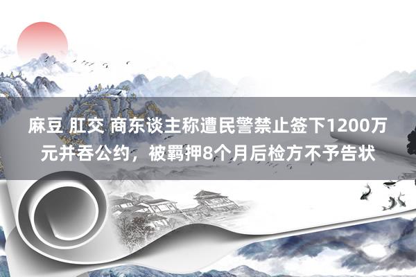 麻豆 肛交 商东谈主称遭民警禁止签下1200万元并吞公约，被羁押8个月后检方不予告状