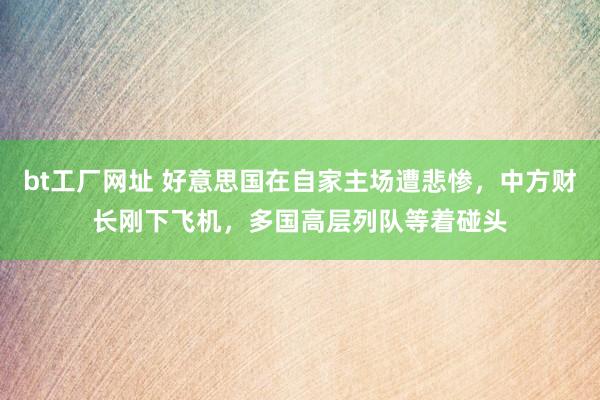 bt工厂网址 好意思国在自家主场遭悲惨，中方财长刚下飞机，多国高层列队等着碰头