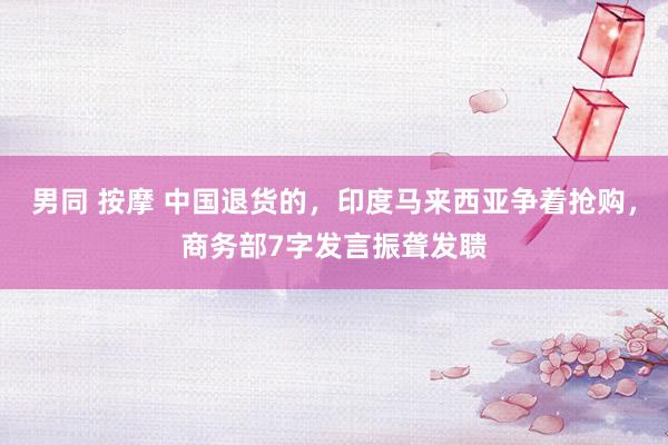 男同 按摩 中国退货的，印度马来西亚争着抢购，商务部7字发言振聋发聩