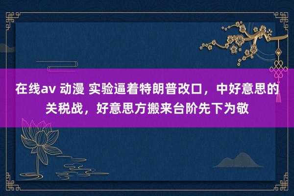 在线av 动漫 实验逼着特朗普改口，中好意思的关税战，好意思方搬来台阶先下为敬