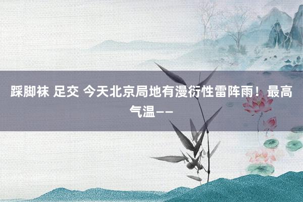 踩脚袜 足交 今天北京局地有漫衍性雷阵雨！最高气温——