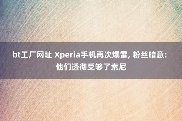 bt工厂网址 Xperia手机再次爆雷， 粉丝暗意: 他们透彻受够了索尼
