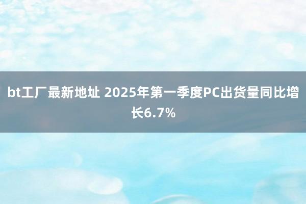bt工厂最新地址 2025年第一季度PC出货量同比增长6.7%