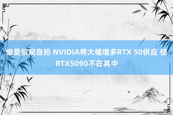 做爱偷窥自拍 NVIDIA将大幅增多RTX 50供应 但RTX5090不在其中
