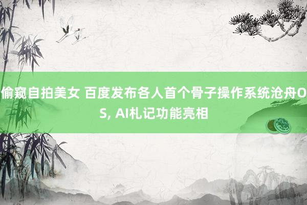 偷窥自拍美女 百度发布各人首个骨子操作系统沧舟OS， AI札记功能亮相