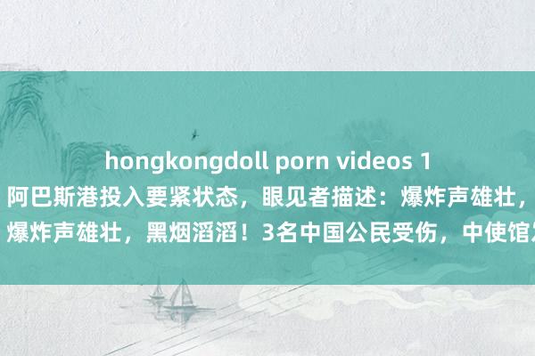 hongkongdoll porn videos 14死700多伤，大火仍未扑灭！阿巴斯港投入要紧状态，眼见者描述：爆炸声雄壮，黑烟滔滔！3名中国公民受伤，中使馆发布安全辅导