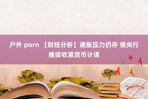户外 porn 【财经分析】通胀压力仍存 俄央行继续收紧货币计谋