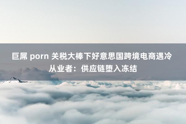 巨屌 porn 关税大棒下好意思国跨境电商遇冷 从业者：供应链堕入冻结