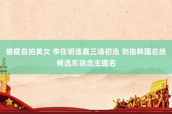 偷窥自拍美女 李在明连赢三场初选 剑指韩国总统候选东说念主提名