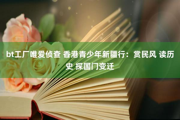 bt工厂唯爱侦查 香港青少年新疆行：赏民风 读历史 探国门变迁