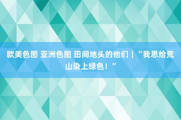 欧美色图 亚洲色图 田间地头的他们｜“我思给荒山染上绿色！”