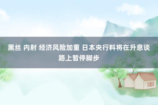 黑丝 内射 经济风险加重 日本央行料将在升息谈路上暂停脚步