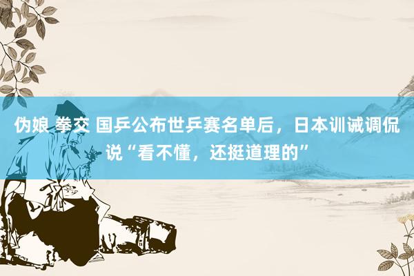 伪娘 拳交 国乒公布世乒赛名单后，日本训诫调侃说“看不懂，还挺道理的”