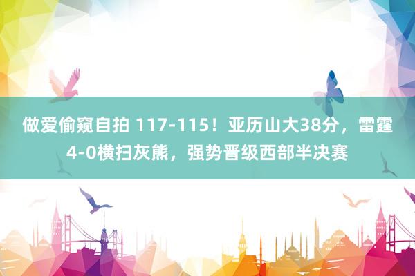 做爱偷窥自拍 117-115！亚历山大38分，雷霆4-0横扫灰熊，强势晋级西部半决赛
