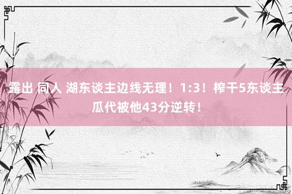 露出 同人 湖东谈主边线无理！1:3！榨干5东谈主瓜代被他43分逆转！