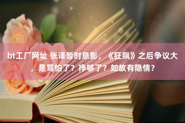 bt工厂网址 张译暂时息影，《狂飙》之后争议大，是骂怕了？挣够了？如故有隐情？