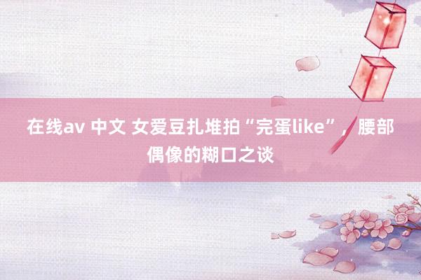 在线av 中文 女爱豆扎堆拍“完蛋like”，腰部偶像的糊口之谈