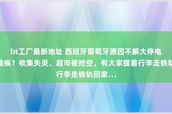 bt工厂最新地址 西班牙葡萄牙原因不解大停电致全境瘫痪？收集失灵、超市被抢空，有大家提着行李走铁轨回家…