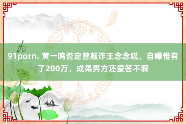 91porn. 黄一鸣否定曾敲诈王念念聪，自曝惟有了200万，成果男方还爱答不睬
