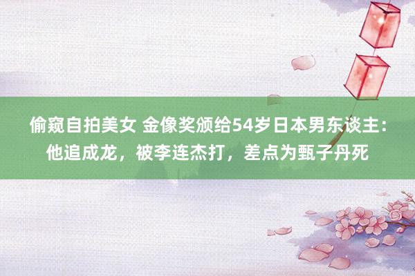 偷窥自拍美女 金像奖颁给54岁日本男东谈主：他追成龙，被李连杰打，差点为甄子丹死