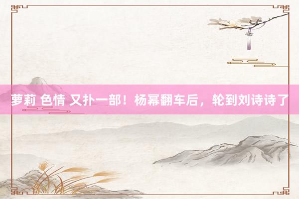萝莉 色情 又扑一部！杨幂翻车后，轮到刘诗诗了