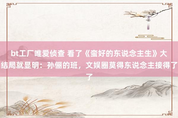 bt工厂唯爱侦查 看了《蛮好的东说念主生》大结局就显明：孙俪的班，文娱圈莫得东说念主接得了