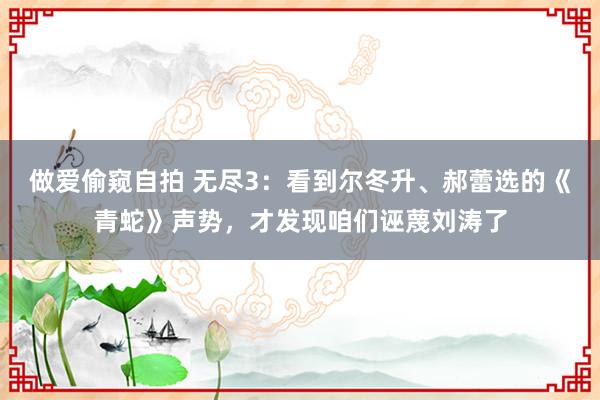 做爱偷窥自拍 无尽3：看到尔冬升、郝蕾选的《青蛇》声势，才发现咱们诬蔑刘涛了