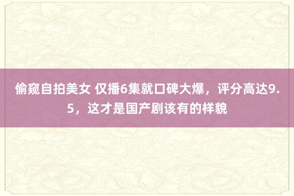 偷窥自拍美女 仅播6集就口碑大爆，评分高达9.5，这才是国产剧该有的样貌