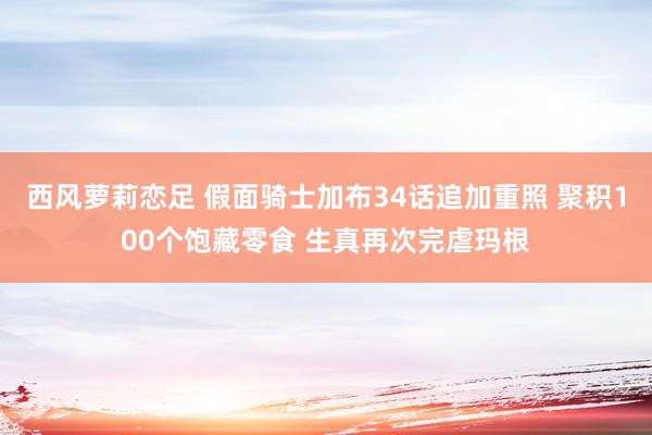 西风萝莉恋足 假面骑士加布34话追加重照 聚积100个饱藏零食 生真再次完虐玛根