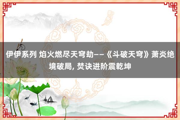 伊伊系列 焰火燃尽天穹劫——《斗破天穹》萧炎绝境破局， 焚诀进阶震乾坤
