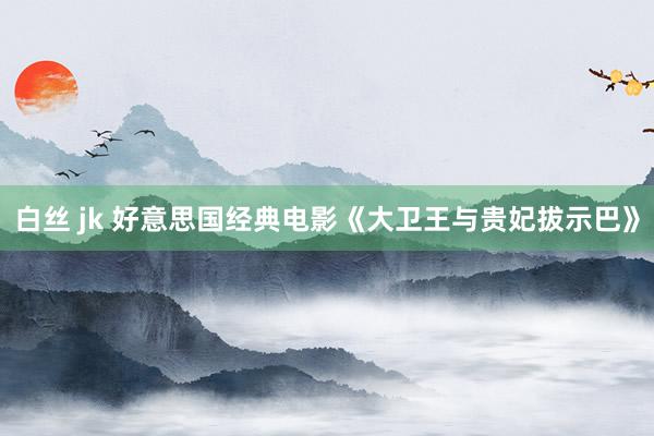 白丝 jk 好意思国经典电影《大卫王与贵妃拔示巴》