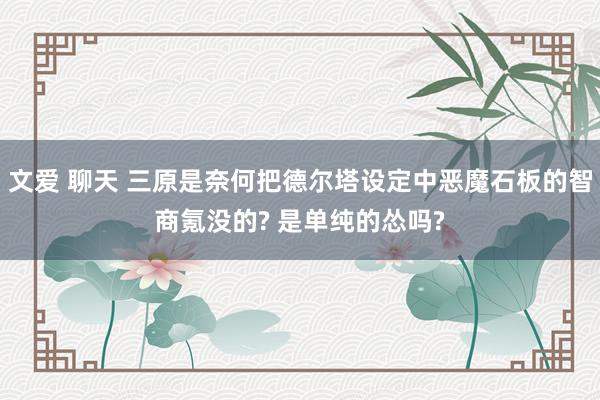 文爱 聊天 三原是奈何把德尔塔设定中恶魔石板的智商氪没的? 是单纯的怂吗?