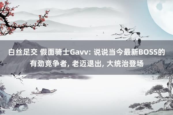 白丝足交 假面骑士Gavv: 说说当今最新BOSS的有劲竞争者， 老迈退出， 大统治登场