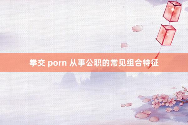 拳交 porn 从事公职的常见组合特征