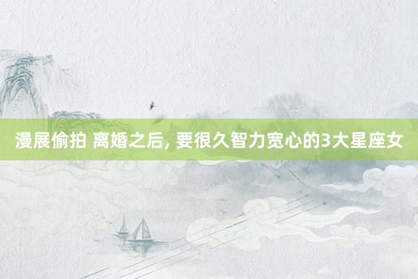 漫展偷拍 离婚之后， 要很久智力宽心的3大星座女